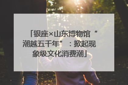 银座×山东博物馆“潮越五千年”：掀起现象级文化消费潮