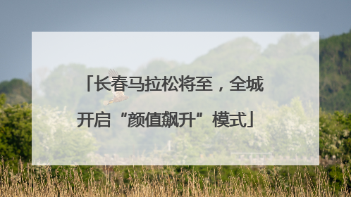 长春马拉松将至，全城开启“颜值飙升”模式