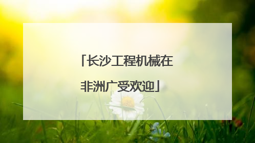 长沙工程机械在非洲广受欢迎