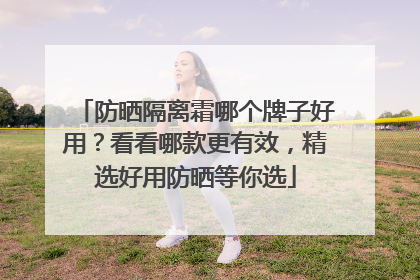 防晒隔离霜哪个牌子好用？看看哪款更有效，精选好用防晒等你选
