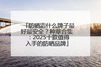 防晒霜什么牌子最好最安全？种草合集：2025十款值得入手的防晒品牌