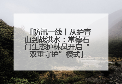 防汛一线丨从护青山到战洪水：常德石门生态护林员开启“双重守护”模式