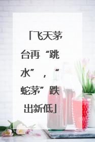 飞天茅台再“跳水”，“蛇茅”跌出新低