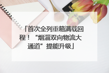 首次全列重箱满载回程！“烟淄双向物流大通道”提能升级