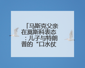 马斯克父亲在莫斯科表态：儿子与特朗普的“口水仗”是个错误