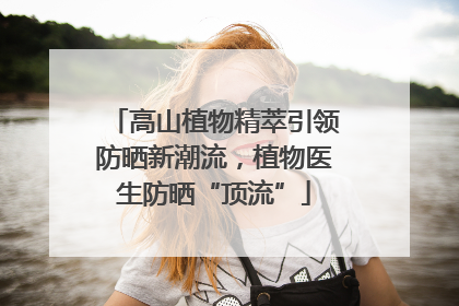 高山植物精萃引领防晒新潮流，植物医生防晒“顶流”
