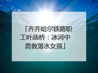 齐齐哈尔铁路职工叶战桥：冰河中勇救落水女孩