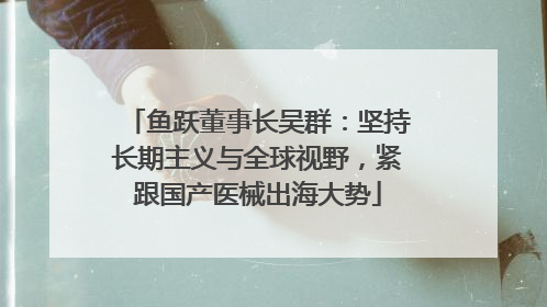 鱼跃董事长吴群：坚持长期主义与全球视野，紧跟国产医械出海大势