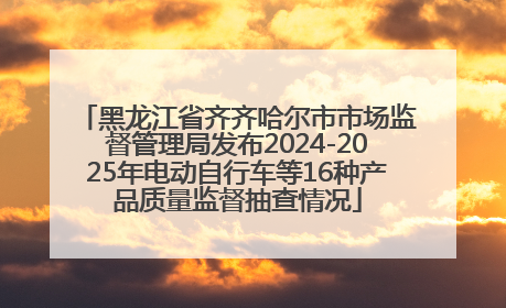 黑龙江省齐齐哈尔市市场监督管理局发布2024-2025年电动自行车等16种产品质量监督抽查情况