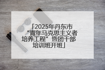 2025年丹东市“青年马克思主义者培养工程”暨团干部培训班开班