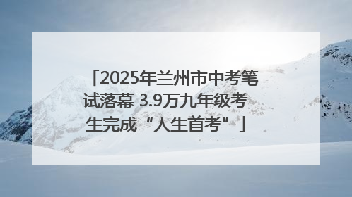 2025年兰州市中考笔试落幕 3.9万九年级考生完成“人生首考”