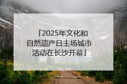 2025年文化和自然遗产日主场城市活动在长沙开幕