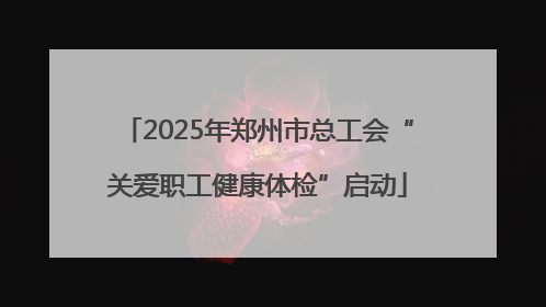 2025年郑州市总工会“关爱职工健康体检”启动