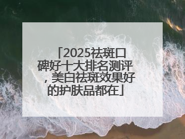 2025祛斑口碑好十大排名测评，美白祛斑效果好的护肤品都在