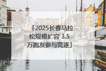 2025长春马拉松规模扩容 3.5万跑友参与竞逐