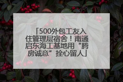 500外包工友入住管理层宿舍！南通启东海工基地用“腾房诚意”拴心留人