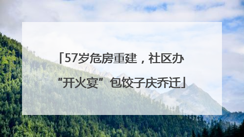 57岁危房重建，社区办“开火宴”包饺子庆乔迁