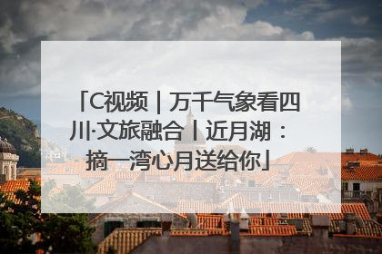 C视频｜万千气象看四川·文旅融合丨近月湖：摘一湾心月送给你